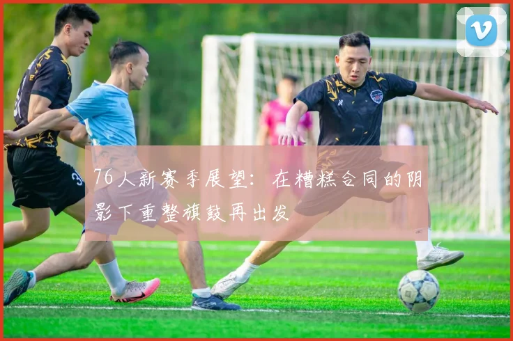 76人新赛季展望：在糟糕合同的阴影下重整旗鼓再出发