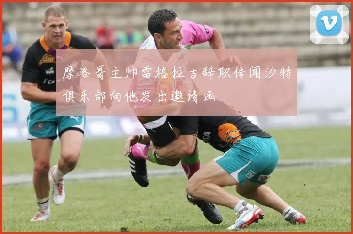 摩洛哥主帅雷格拉吉辞职传闻沙特俱乐部向他发出邀请函