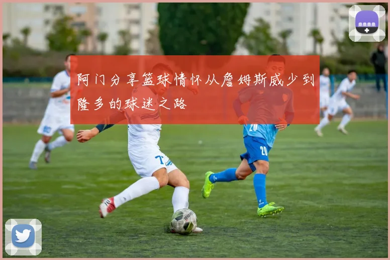 阿门分享篮球情怀从詹姆斯威少到隆多的球迷之路