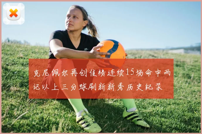 克尼佩尔再创佳绩连续15场命中两记以上三分球刷新新秀历史纪录