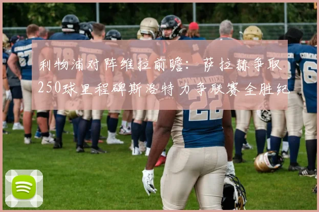 利物浦对阵维拉前瞻：萨拉赫争取250球里程碑斯洛特力争联赛全胜纪录