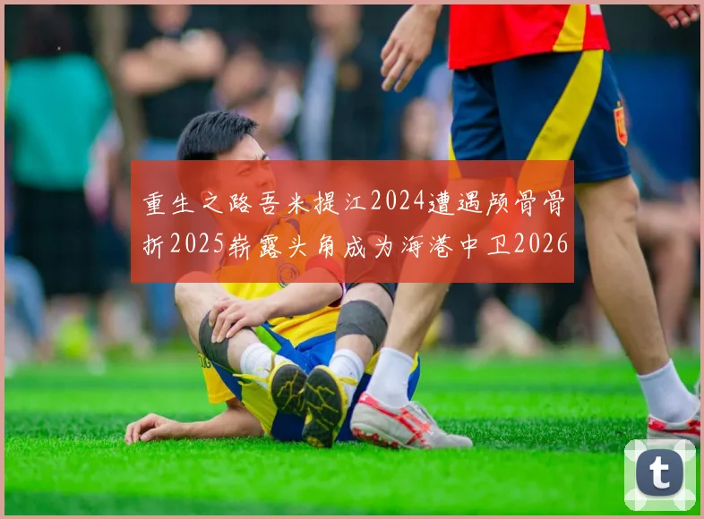重生之路吾米提江2024遭遇颅骨骨折2025崭露头角成为海港中卫2026冲击U23冠军