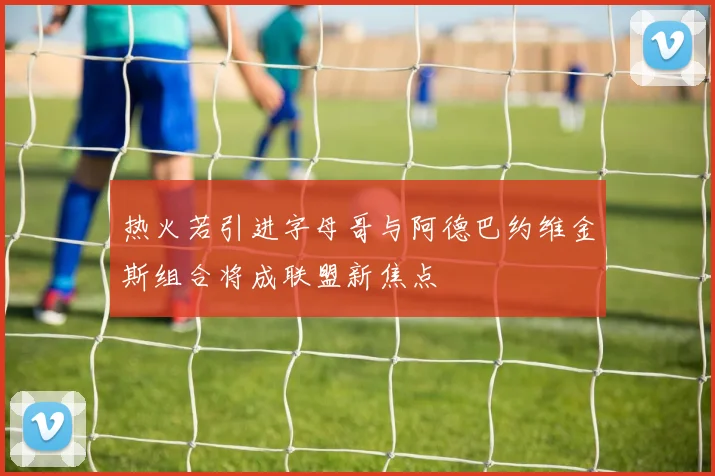 热火若引进字母哥与阿德巴约维金斯组合将成联盟新焦点