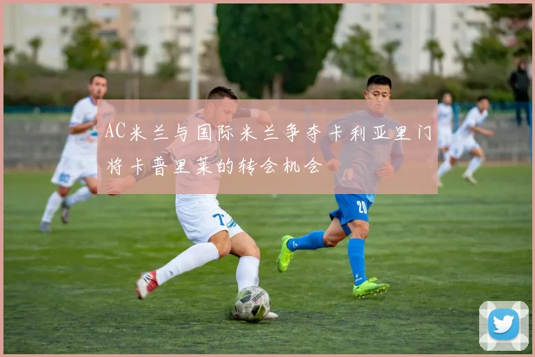 AC米兰与国际米兰争夺卡利亚里门将卡普里莱的转会机会