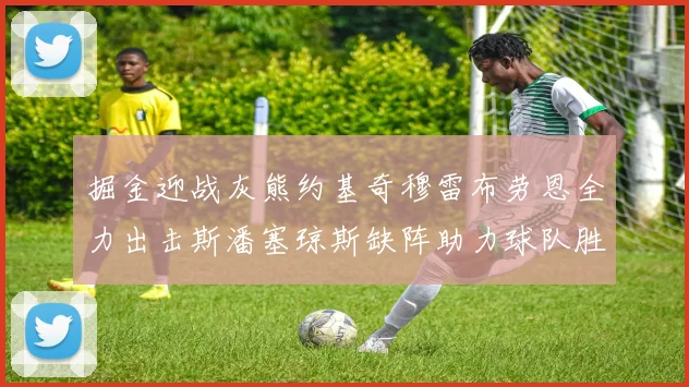 掘金迎战灰熊约基奇穆雷布劳恩全力出击斯潘塞琼斯缺阵助力球队胜算