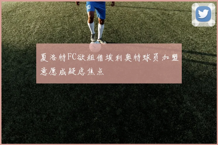 夏洛特FC欲租借埃利奥特球员加盟意愿成疑虑焦点
