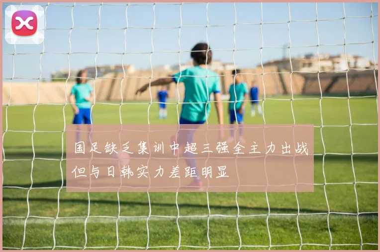 国足缺乏集训中超三强全主力出战但与日韩实力差距明显