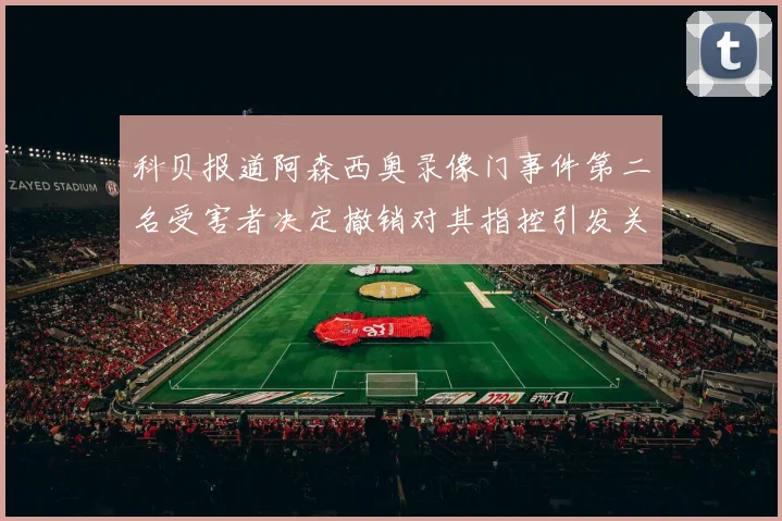 科贝报道阿森西奥录像门事件第二名受害者决定撤销对其指控引发关注