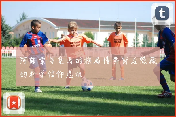 阿隆索与皇马的棋局博弈背后隐藏的科学信仰危机