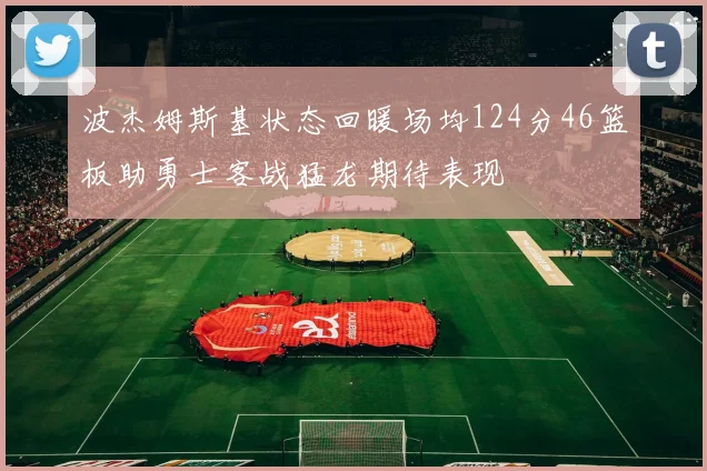 波杰姆斯基状态回暖场均124分46篮板助勇士客战猛龙期待表现
