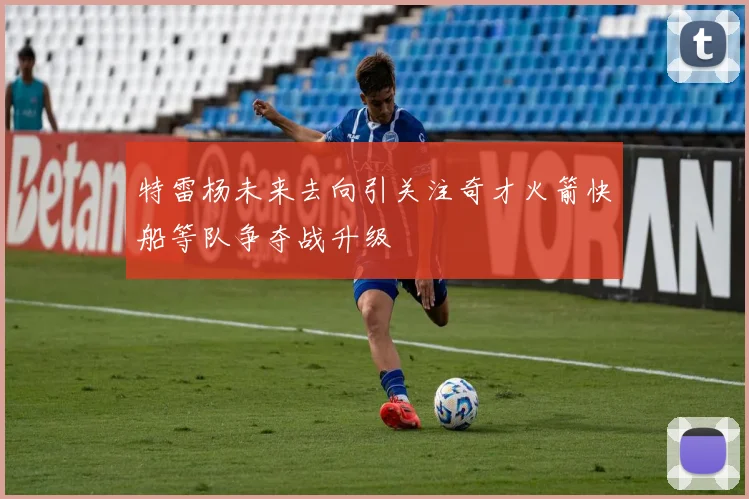 特雷杨未来去向引关注奇才火箭快船等队争夺战升级