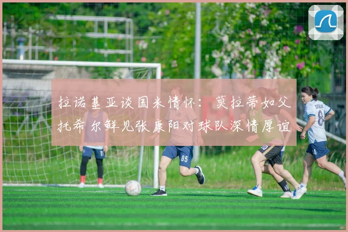 拉诺基亚谈国米情怀：莫拉蒂如父托希尔鲜见张康阳对球队深情厚谊