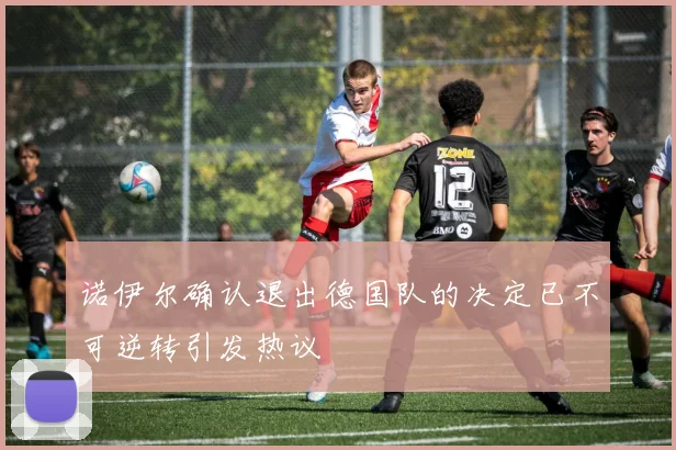 诺伊尔确认退出德国队的决定已不可逆转引发热议