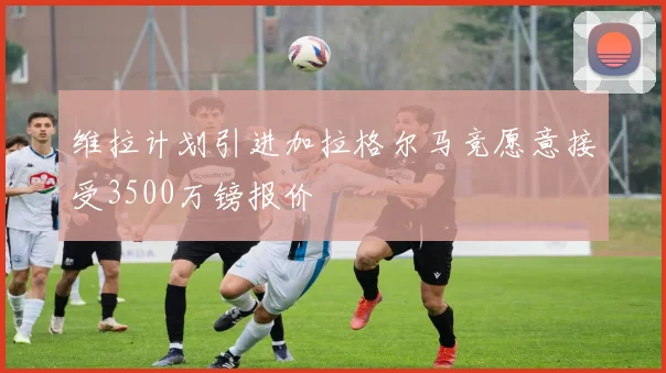 维拉计划引进加拉格尔马竞愿意接受3500万镑报价