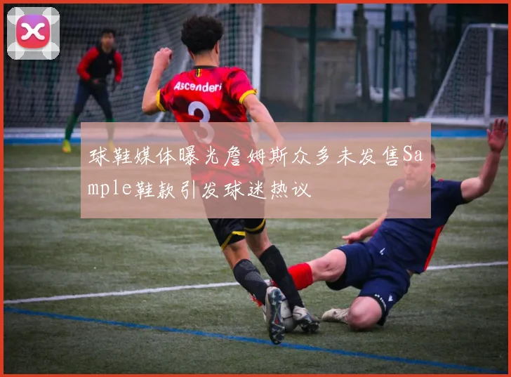 球鞋媒体曝光詹姆斯众多未发售Sample鞋款引发球迷热议