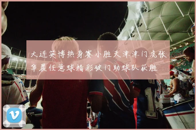 大连英博热身赛小胜天津津门虎张华晨任意球精彩破门助球队获胜