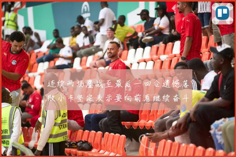 连续两场鏖战至最后一回合遗憾落败小卡坚定表示要向前看继续奋斗