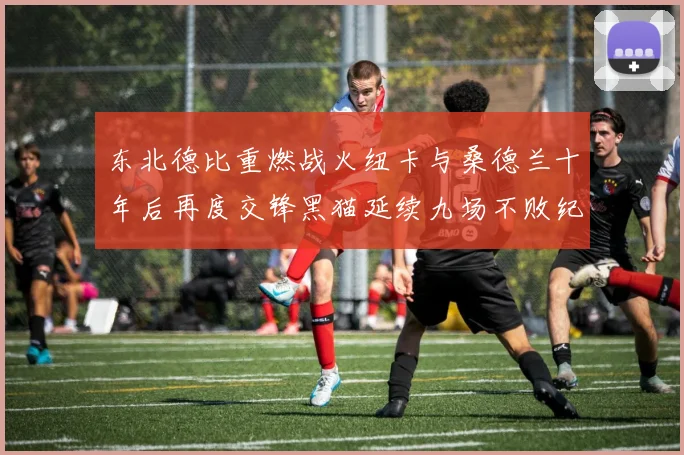 东北德比重燃战火纽卡与桑德兰十年后再度交锋黑猫延续九场不败纪录