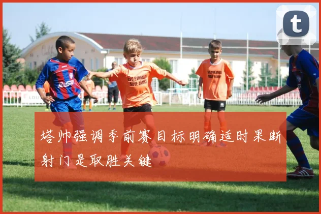 塔帅强调季前赛目标明确适时果断射门是取胜关键