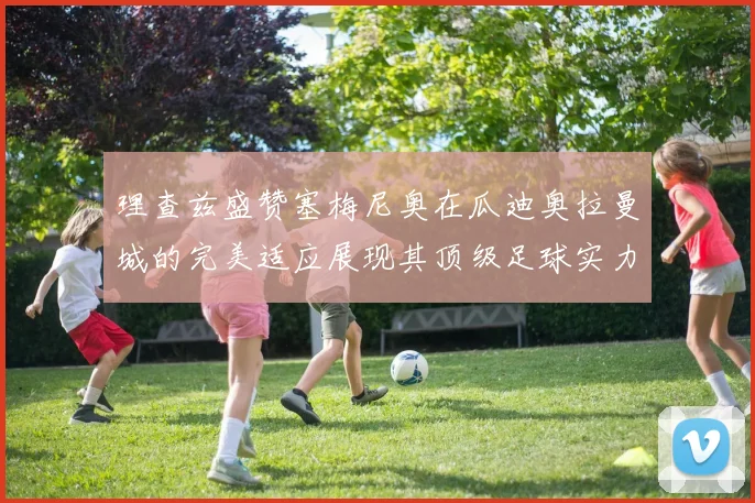 理查兹盛赞塞梅尼奥在瓜迪奥拉曼城的完美适应展现其顶级足球实力