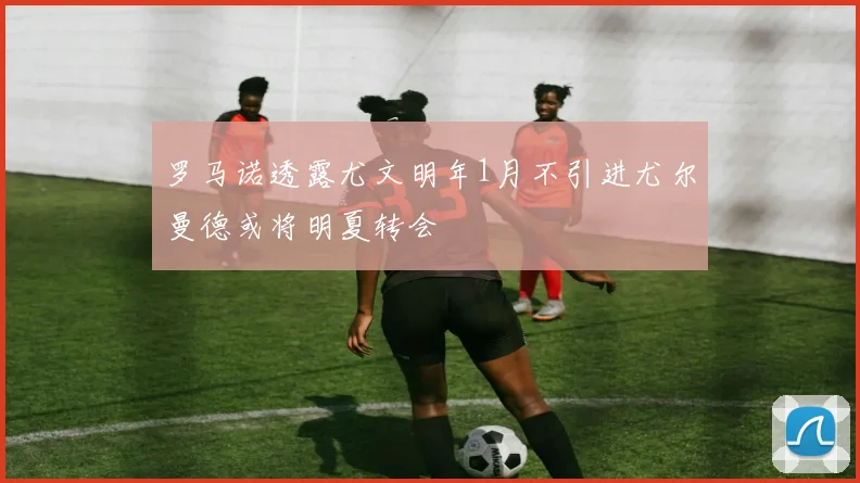 罗马诺透露尤文明年1月不引进尤尔曼德或将明夏转会
