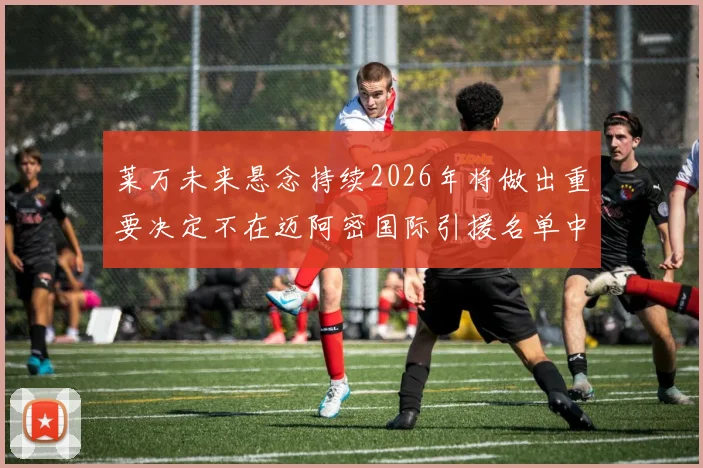 莱万未来悬念持续2026年将做出重要决定不在迈阿密国际引援名单中