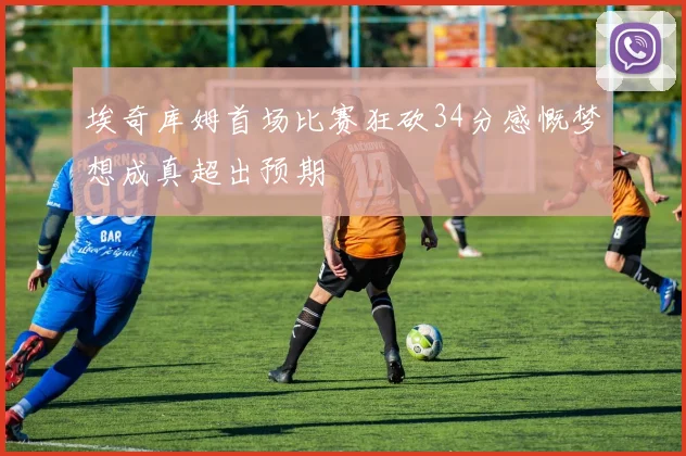 埃奇库姆首场比赛狂砍34分感慨梦想成真超出预期