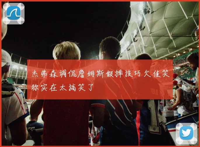 杰弗森调侃詹姆斯假摔技巧欠佳笑称实在太搞笑了