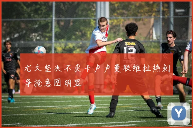 尤文坚决不卖卡卢卢曼联维拉热刺争抢意图明显