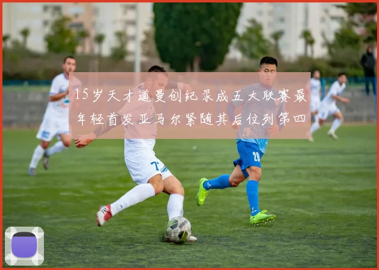 15岁天才道曼创纪录成五大联赛最年轻首发亚马尔紧随其后位列第四