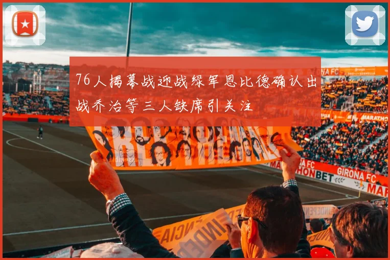 76人揭幕战迎战绿军恩比德确认出战乔治等三人缺席引关注
