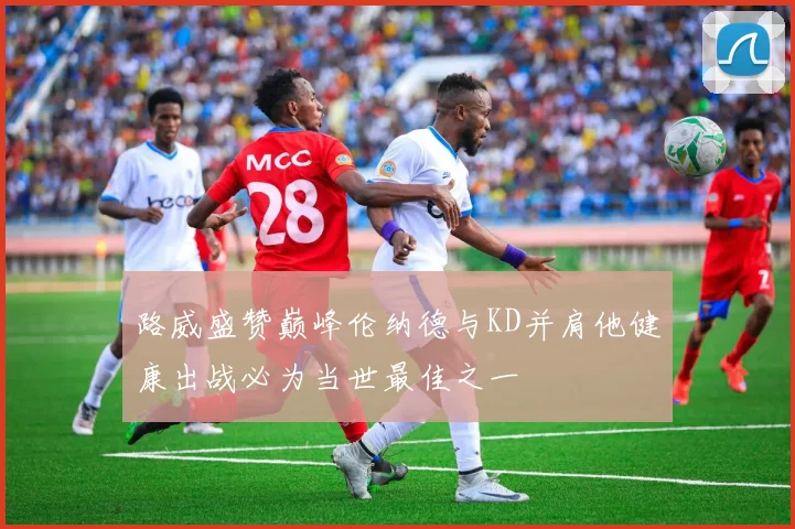 路威盛赞巅峰伦纳德与KD并肩他健康出战必为当世最佳之一
