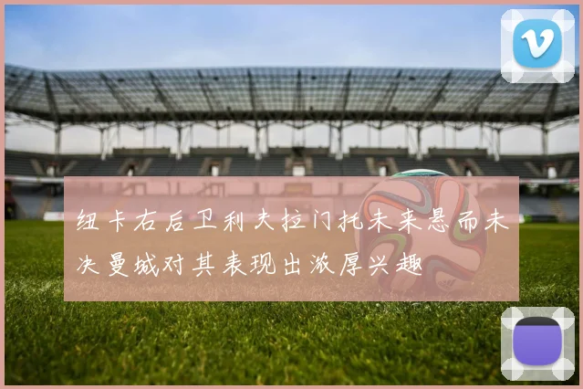 纽卡右后卫利夫拉门托未来悬而未决曼城对其表现出浓厚兴趣
