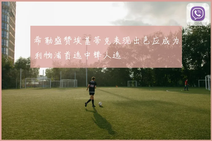 希勒盛赞埃基蒂克表现出色应成为利物浦首选中锋人选