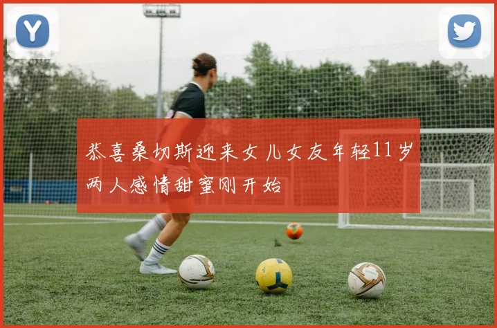 恭喜桑切斯迎来女儿女友年轻11岁两人感情甜蜜刚开始