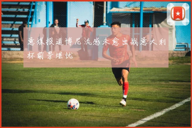 意媒报道博尼流感未愈出战意大利杯前景堪忧