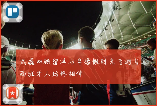 武磊回顾留洋七年感慨时光飞逝与西班牙人始终相伴